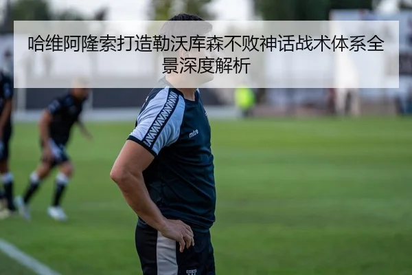 哈维阿隆索打造勒沃库森不败神话战术体系全景深度解析