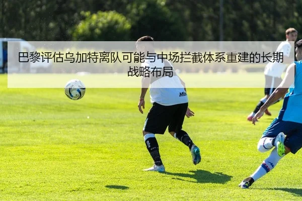 巴黎评估乌加特离队可能与中场拦截体系重建的长期战略布局