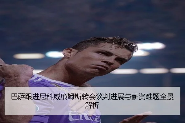 巴萨跟进尼科威廉姆斯转会谈判进展与薪资难题全景解析